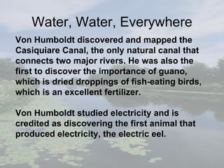 Von Humboldt discovered and mapped the Casiquiare Canal, the only natural canal that connects two major rivers. He was also the first to discover the importance of guano, which is dried droppings of fish - eating birds, which is an excellent fertilizer. Von Humboldt studied electricity and is credited as  discovering the first animal that produced electricity, the electric eel.   W ater, Water, Everywhere 