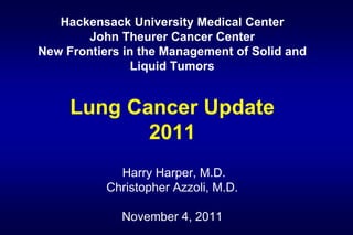 Hackensack University Medical Center
        John Theurer Cancer Center
New Frontiers in the Management of Solid and
                Liquid Tumors


     Lung Cancer Update
            2011
             Harry Harper, M.D.
           Christopher Azzoli, M.D.

             November 4, 2011
 