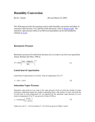 Humidity Conversion
By R.L. Snyder (Revised March 24, 2005)
This Web page provides the equations used to make humidity conversions and tables of
saturation vapor pressure. For a pdf file of this document, click on HumCon.pdf. The
saturation vapor pressure tables in an MS Excel spreadsheet can be downloaded by
clicking on es.xls.
Barometric Pressure
Barometric pressure (P) in kPa from elevation (EL) in m above sea level was reported by
Jensen, Burman and Allen, 1990 as
P
EL
=
−⎡
⎣⎢
⎤
⎦⎥1013
293 00065
293
5 26
.
.
.
(1)
Latent heat of vaporization
Latent heat of vaporization (λ) in kJ kg-1
from air temperature (T) in o
C
λ = −2501 2361. T (2)
Saturation Vapor Pressure
Saturation vapor pressure over water is the vapor pressure of the air when the number of water
molecules condensing equals the number evaporating from a flat surface of water with both the
air and water at some temperature (T). An equation for the saturation vapor pressure (es) over
water at temperature (T) in o
C was given by Tetens (1930) as
e
T
T
s =
+
⎡
⎣⎢
⎤
⎦⎥0 6108
17 27
2373
. exp
.
.
(3)
Values of es for T = -14.9 to 0 and for T = 0 to 49.9 are given in Tables 1 and 2.
 