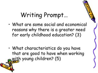 Writing Prompt…
• What are some social and economical
reasons why there is a greater need
for early childhood education? (3)
• What characteristics do you have
that are good to have when working
with young children? (5)

 