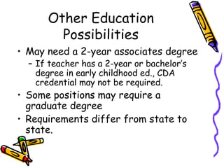 Other Education
Possibilities
• May need a 2-year associates degree
– If teacher has a 2-year or bachelor’s
degree in early childhood ed., CDA
credential may not be required.

• Some positions may require a
graduate degree
• Requirements differ from state to
state.

 