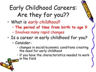 Early Childhood Careers:
Are they for you??
• What is early childhood?

– The period of time from birth to age 9
– Involves many rapid changes

• Is a career in early childhood for you?
– Consider-

• changes in social/economic conditions creating
the need for early childhood
• if you have the characteristics needed to work
in the field

 