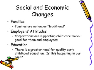 Social and Economic
Changes
• Families
– Families are no longer “traditional”

• Employers’ Attitudes
– Corporations are supporting child care moregood for them and employees

• Education
– There is a greater need for quality early
childhood education. Is this happening in our
area?

 