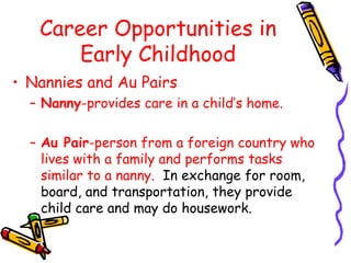 Career Opportunities in
Early Childhood
• Nannies and Au Pairs
– Nanny-provides care in a child’s home.
– Au Pair-person from a foreign country who
lives with a family and performs tasks
similar to a nanny. In exchange for room,
board, and transportation, they provide
child care and may do housework.

 