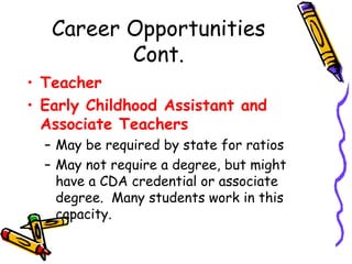 Career Opportunities
Cont.
• Teacher
• Early Childhood Assistant and
Associate Teachers
– May be required by state for ratios
– May not require a degree, but might
have a CDA credential or associate
degree. Many students work in this
capacity.

 