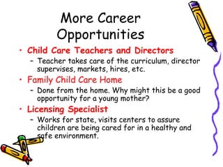 More Career
Opportunities
• Child Care Teachers and Directors

– Teacher takes care of the curriculum, director
supervises, markets, hires, etc.

• Family Child Care Home

– Done from the home. Why might this be a good
opportunity for a young mother?

• Licensing Specialist

– Works for state, visits centers to assure
children are being cared for in a healthy and
safe environment.

 