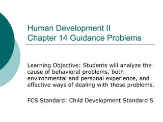 Human Development II
Chapter 14 Guidance Problems
Learning Objective: Students will analyze the
cause of behavioral problems, both
environmental and personal experience, and
effective ways of dealing with these problems.
FCS Standard: Child Development Standard 5

 