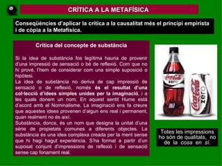 CRÍTICA A LA METAFÍSICA  Conseqüències d’aplicar la crítica a la causalitat més el principi empirista i de còpia a la Metafísica.   Crítica del concepte de substància Si la idea de substància fos legítima hauria de provenir d’una impressió de sensació o bé de reflexió. Com que no hi prové, l’hem de considerar com una simple suposició o hipòtesi. La idea de substància no deriva de cap impressió de sensació o de reflexió, només  és el resultat d’una col·lecció d’idees simples unides   per la imaginació , i a les quals donem un nom. En aquest sentit Hume està d’acord amb el Nominalisme. La imaginació ens fa creure que aquestes idees provenen d’algun ens real i permanent, quan realment no és així.  Substància, doncs, és un nom que designa la unitat d’una sèrie de propietats comunes a diferents objectes. La substància és una idea complexa creada per la ment sense que hi hagi hagut experiència. S’ha format a partir d’un suposat conjunt d’impressions de reflexió i de sensació sense cap fonament real.   Totes les impressions ho són de qualitats,  no de  la  cosa  en  sí. 