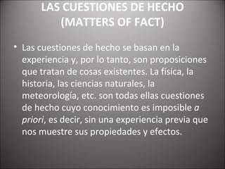 LAS CUESTIONES DE HECHO (MATTERS OF FACT) Las cuestiones de hecho se basan en la experiencia y, por lo tanto, son proposiciones que tratan de cosas existentes. La física, la historia, las ciencias naturales, la meteorología, etc. son todas ellas cuestiones de hecho cuyo conocimiento es imposible  a priori , es decir, sin una experiencia previa que nos muestre sus propiedades y efectos. 