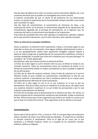 Hay dos tipos de objetos de la razón: las ciencias como la Geometría, Álgebra, etc, o las
cuestiones de hecho que no pueden ser investigadas de la misma manera.
Si estamos convencidos de que un hecho ha de producirse de una determinada
manera, es porque la experiencia nos lo ha presentado siempre asociado a otro hecho
que lo precede o le sigue.
Hay dos tipos de conocimientos: el conocimiento de relaciones de ideas, y las
cuestiones de hecho: en el primero, el conocimiento depende de las operaciones del
entendimiento reguladas por el principio de contradicción, en el segundo caso, las
cuestiones de hecho, el conocimiento esta basado en las impresiones.
El principio de casualidad sólo tiene valor aplicado a la experiencia, aplicado a objetos
de los que tenemos impresiones, y por lo tanto sólo tiene valor aplicado al pasado.

Tema: la crítica de los conceptos metafísicos.

Hume se plantea si la distinción entre impresiones e ideas y el principio según el cual
toda idea se deriva de una impresión, tiene alguna utilidad y efectivamente la tiene, y
si se usa apropiadamente, podría hacer igualmente inteligible cualquier disputa y
desterrar toda esa jega que se apoderado de los razonamientos metafísicos. Gracias al
principio establecido, es posible que crítica de la metafísica que sirva para distinguir “la
verdadera” de “la falta adulterada”
Hay distintas razón que intentas afirmar la existencia de Dios:
1) Critica de la idea según la cual la relación entre la cusa y el efecto se funda en una
conexión necesaria. Todos los razonamientos acerca de cuestiones de hecho. Es un
tiempo de conocimiento donde no implica contradicción ya que es posible la negación
de sus afirmaciones
2) Crítica de las ideas de sustancia material, critica la idea de sustancia en la que los
filósofos fundan en gran medida sus razonamientos. Consideramos la idea de una
sustancia material, si entendemos por ésta la existencia externa de un cuerpo como
algo específicamente diferente de nuestra percepción.
3) Crítica de la idea según la cual el yo es una sustancia en la que se dan las
percepciones. Otra de las ideas oscuras en metafísica es la idea de yo, de sujeto como
una sustancia material o espiritual en la cual inciden las percepciones y por lo cual
sustancia y percepciones son distintas.
4) Crítica de las pruebas para la demostración de la existencia de Dios. Por ultimo, es
preciso ocuparse de los razonamientos metafísicos que pretenden probar la existencia
de Dios. Afirma Hume que el único argumente que merece ser tenido en cuenta es el
que se basa en el orden del universo: “Este argumento va de los efectos a las causas”



Contextualización.

Hume nació el 26 de abril en 1711, y murió en 1776. Es una gran figura del empirismo
clásico, heredero de Locke, muy influenciado por Berkeley. El empirismo se considera
la reacción contraria al racionalismo. Vivió en el siglo de las Luces, por lo que
pertenece a la filosofía moderna. Hume se a ocupado de las cuestiones morales,
estéticas, políticas y religiosas.
 