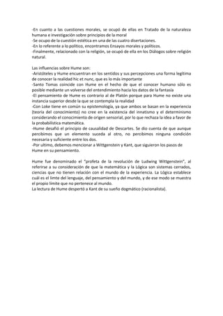 -En cuanto a las cuestiones morales, se ocupó de ellas en Tratado de la naturaleza
humana e investigación sobre principios de la moral
-Se ocupo de la cuestión estética en una de las cuatro disertaciones.
-En lo referente a lo político, encontramos Ensayos morales y políticos.
-Finalmente, relacionado con la religión, se ocupó de ella en los Diálogos sobre religión
natural.

Las influencias sobre Hume son:
-Aristóteles y Hume encuentran en los sentidos y sus percepciones una forma legítima
de conocer la realidad hic et nunc, que es lo más importante
-Santo Tomas coincide con Hume en el hecho de que el conocer humano sólo es
posible mediante un volverse del entendimiento hacia los datos de la fantasía
-El pensamiento de Hume es contrario al de Platón porque para Hume no existe una
instancia superior desde la que se contempla la realidad
-Con Loke tiene en común su epistemología, ya que ambos se basan en la experiencia
(teoría del conocimiento) no cree en la existencia del innatismo y el determinismo
considerando el conocimiento de origen sensorial, por lo que rechaza la idea a favor de
la probabilística matemática.
-Hume desafió el principio de causalidad de Descartes. Se dio cuenta de que aunque
percibimos que un elemento suceda al otro, no percibimos ninguna condición
necesaria y suficiente entre los dos.
-Por ultimo, debemos mencionar a Wittgenstein y Kant, que siguieron los pasos de
Hume en su pensamiento.

Hume fue denominado el “profeta de la revolución de Ludwing Wittgenstein”, al
referirse a su consideración de que la matemática y la Lógica son sistemas cerrados,
ciencias que no tienen relación con el mundo de la experiencia. La Lógica establece
cuál es el limte del lenguaje, del pensamiento y del mundo, y de ese modo se muestra
el propio límite que no pertenece al mundo.
La lectura de Hume despertó a Kant de su sueño dogmático (racionalista).
 