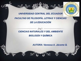 UNIVERSIDAD CENTRAL DEL ECUADOR
FACULTAD DE FILOSOFÍA, LETRAS Y CIENCIAS
DE LA EDUCACIÓN

CIENCIAS NATURALES Y DEL AMBIENTE
BIOLOGÍA Y QUÍMICA

AUTORA: Vanessa A. Jácome Q.

 