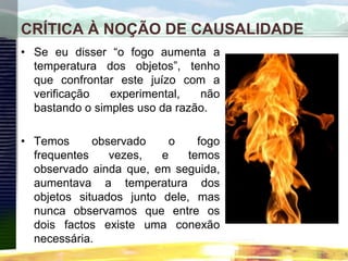 CRÍTICA À NOÇÃO DE CAUSALIDADE
• Se eu disser “o fogo aumenta a
temperatura dos objetos”, tenho
que confrontar este juízo com a
verificação experimental, não
bastando o simples uso da razão.
• Temos observado o fogo
frequentes vezes, e temos
observado ainda que, em seguida,
aumentava a temperatura dos
objetos situados junto dele, mas
nunca observamos que entre os
dois factos existe uma conexão
necessária.
 