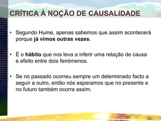 CRÍTICA À NOÇÃO DE CAUSALIDADE
• Segundo Hume, apenas sabemos que assim acontecerá
porque já vimos outras vezes.
• É o hábito que nos leva a inferir uma relação de causa
e efeito entre dois fenómenos.
• Se no passado ocorreu sempre um determinado facto a
seguir a outro, então nós esperamos que no presente e
no futuro também ocorra assim.
 