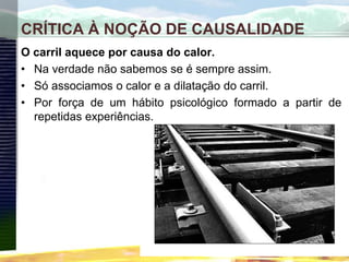 CRÍTICA À NOÇÃO DE CAUSALIDADE
O carril aquece por causa do calor.
• Na verdade não sabemos se é sempre assim.
• Só associamos o calor e a dilatação do carril.
• Por força de um hábito psicológico formado a partir de
repetidas experiências.
 