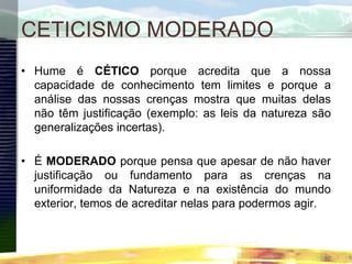CETICISMO MODERADO
• Hume é CÉTICO porque acredita que a nossa
capacidade de conhecimento tem limites e porque a
análise das nossas crenças mostra que muitas delas
não têm justificação (exemplo: as leis da natureza são
generalizações incertas).
• É MODERADO porque pensa que apesar de não haver
justificação ou fundamento para as crenças na
uniformidade da Natureza e na existência do mundo
exterior, temos de acreditar nelas para podermos agir.
 