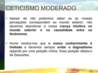 CETICISMO MODERADO
• Apesar de não podermos saber se as nossas
percepções correspondem ao mundo exterior, não
devemos abandonar a nossa crença intuitiva no
mundo exterior e na causalidade entre os
fenómenos.
• Hume mostra-nos que o nosso conhecimento é
limitado e devemos sempre evitar o dogmatismo
optando por uma posição crítica. Essa posição afasta-o
de Descartes.
 