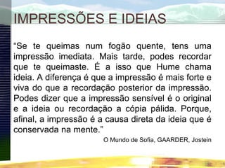 IMPRESSÕES E IDEIAS
“Se te queimas num fogão quente, tens uma
impressão imediata. Mais tarde, podes recordar
que te queimaste. É a isso que Hume chama
ideia. A diferença é que a impressão é mais forte e
viva do que a recordação posterior da impressão.
Podes dizer que a impressão sensível é o original
e a ideia ou recordação a cópia pálida. Porque,
afinal, a impressão é a causa direta da ideia que é
conservada na mente.”
O Mundo de Sofia, GAARDER, Jostein
 