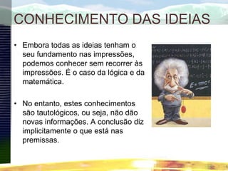 CONHECIMENTO DAS IDEIAS
• Embora todas as ideias tenham o
seu fundamento nas impressões,
podemos conhecer sem recorrer às
impressões. É o caso da lógica e da
matemática.
• No entanto, estes conhecimentos
são tautológicos, ou seja, não dão
novas informações. A conclusão diz
implicitamente o que está nas
premissas.
 