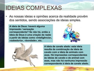 IDEIAS COMPLEXAS
• As nossas ideias e opiniões acerca da realidade provêm
dos sentidos, sendo associações de ideias simples.
A ideia de Deus: haverá alguma
impressão / sensação
correspondente? Se não há, então a
ideia de Deus é uma criação da razão
a partir de ideias como «inteligência»,
«sabedoria», «bondade», etc.
A ideia de cavalo alado: esta ideia
resulta da combinação da ideia de
cavalo com a ideia de animais com
asas. Há impressões correspondentes
às ideias de cavalo e de animal com
asas, mas não há nenhuma impressão
correspondente à ideia de cavalo alado.
 