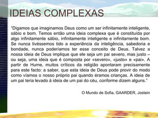 IDEIAS COMPLEXAS
“Digamos que imaginamos Deus como um ser infinitamente inteligente,
sábio e bom. Temos então uma ideia complexa que é constituída por
algo infinitamente sábio, infinitamente inteligente e infinitamente bom.
Se nunca tivéssemos tido a experiência da inteligência, sabedoria e
bondade, nunca poderíamos ter esse conceito de Deus. Talvez a
nossa ideia de Deus implique que ele seja um pai severo, mas justo –
ou seja, uma ideia que é composta por «severo», «justo» e «pai». A
partir de Hume, muitos críticos da religião apontaram precisamente
para este facto: a saber, que esta ideia de Deus pode provir do modo
como víamos o nosso próprio pai quando éramos crianças. A ideia de
um pai teria levado à ideia de um pai do céu, conforme dizem alguns.”
O Mundo de Sofia, GAARDER, Jostein
 