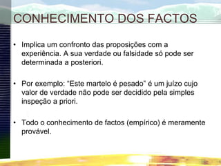 CONHECIMENTO DOS FACTOS
• Implica um confronto das proposições com a
experiência. A sua verdade ou falsidade só pode ser
determinada a posteriori.
• Por exemplo: “Este martelo é pesado” é um juízo cujo
valor de verdade não pode ser decidido pela simples
inspeção a priori.
• Todo o conhecimento de factos (empírico) é meramente
provável.
 