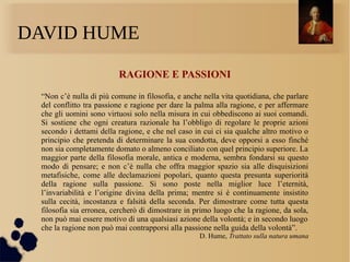 DAVID HUME
RAGIONE E PASSIONI
“Non c’è nulla di più comune in filosofia, e anche nella vita quotidiana, che parlare
del conflitto tra passione e ragione per dare la palma alla ragione, e per affermare
che gli uomini sono virtuosi solo nella misura in cui obbediscono ai suoi comandi.
Si sostiene che ogni creatura razionale ha l’obbligo di regolare le proprie azioni
secondo i dettami della ragione, e che nel caso in cui ci sia qualche altro motivo o
principio che pretenda di determinare la sua condotta, deve opporsi a esso finché
non sia completamente domato o almeno conciliato con quel principio superiore. La
maggior parte della filosofia morale, antica e moderna, sembra fondarsi su questo
modo di pensare; e non c’è nulla che offra maggior spazio sia alle disquisizioni
metafisiche, come alle declamazioni popolari, quanto questa presunta superiorità
della ragione sulla passione. Si sono poste nella miglior luce l’eternità,
l’invariabilità e l’origine divina della prima; mentre si è continuamente insistito
sulla cecità, incostanza e falsità della seconda. Per dimostrare come tutta questa
filosofia sia erronea, cercherò di dimostrare in primo luogo che la ragione, da sola,
non può mai essere motivo di una qualsiasi azione della volontà; e in secondo luogo
che la ragione non può mai contrapporsi alla passione nella guida della volontà”.
D. Hume, Trattato sulla natura umana
 