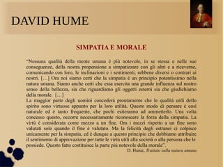 DAVID HUME
SIMPATIA E MORALE
“Nessuna qualità della mente umana è piú notevole, in se stessa e nelle sue
conseguenze, della nostra propensione a simpatizzare con gli altri e a riceverne,
comunicando con loro, le inclinazioni e i sentimenti, sebbene diversi o contrari ai
nostri. […] Ora noi siamo certi che la simpatia è un principio potentissimo nella
natura umana. Siamo anche certi che essa esercita una grande influenza sul nostro
senso della bellezza, sia che riguardiamo gli oggetti esterni sia che giudichiamo
della morale. […]
La maggior parte degli uomini concederà prontamente che le qualità utili dello
spirito sono virtuose appunto per la loro utilità. Questo modo di pensare è cosí
naturale ed è tanto frequente, che pochi esiteranno ad ammetterlo. Una volta
concesso questo, occorre necessariamente riconoscere la forza della simpatia. La
virtú è considerata come mezzo a un fine. Ora i mezzi rispetto a un fine sono
valutati solo quando il fine è valutato. Ma la felicità degli estranei ci colpisce
unicamente per la simpatia, ed è dunque a questo principio che dobbiamo attribuire
il sentimento di approvazione per tutte le virtú utili alla società o alla persona che le
possiede. Questo fatto costituisce la parte piú notevole della morale”.
D. Hume, Trattato sulla natura umana
 