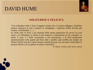 DAVID HUME
SOLITUDINE E FELICITÀ
“Una solitudine totale è forse il peggior castigo che ci si possa infliggere. Qualsiasi
piacere languisce se non è gustato in compagnia, e qualsiasi dolore diventa più
crudele e intollerabile. […]
Se anche tutte le forze e gli elementi della natura pattuissero di servire un solo
uomo e di obbedirgli; se anche il sole sorgesse e tramontasse al suo comando; se
anche il mare e i fiumi scorressero a suo piacimento, e la terra producesse
spontaneamente tutto quanto gli fosse utile o gradito, egli sarebbe pur sempre un
infelice finché non gli si desse almeno un'altra persona con cui poter condividere la
propria felicità e di cui godere la stima e l'amicizia”.
D. Hume, Trattato sulla natura umana
 