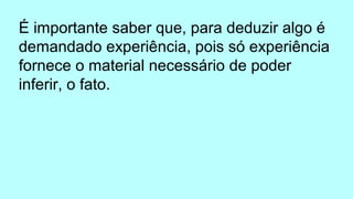 É importante saber que, para deduzir algo é
demandado experiência, pois só experiência
fornece o material necessário de poder
inferir, o fato.
 