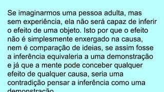 Se imaginarmos uma pessoa adulta, mas
sem experiência, ela não será capaz de inferir
o efeito de uma objeto. Isto por que o efeito
não é simplesmente enxergado na causa,
nem é comparação de ideias, se assim fosse
a inferência equivaleria a uma demonstração
e já que a mente pode conceber qualquer
efeito de qualquer causa, seria uma
contradição pensar a inferência como uma
 