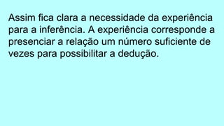 Assim fica clara a necessidade da experiência
para a inferência. A experiência corresponde a
presenciar a relação um número suficiente de
vezes para possibilitar a dedução.
 