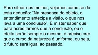 Para situar-nos melhor, vejamos como se dá
esta dedução: “Na presença do objeto, o
entendimento antecipa a visão, o que nos
leva a uma conclusão”. É mister saber que,
para acreditarmos que a conclusão, ou o
efeito serão sempre o mesmo, é preciso crer
que o curso da natureza é uniforme, ou seja,
o futuro será igual ao passado.
 