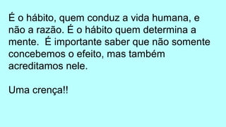 É o hábito, quem conduz a vida humana, e
não a razão. É o hábito quem determina a
mente. É importante saber que não somente
concebemos o efeito, mas também
acreditamos nele.
Uma crença!!
 