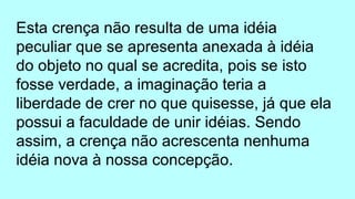 Esta crença não resulta de uma idéia
peculiar que se apresenta anexada à idéia
do objeto no qual se acredita, pois se isto
fosse verdade, a imaginação teria a
liberdade de crer no que quisesse, já que ela
possui a faculdade de unir idéias. Sendo
assim, a crença não acrescenta nenhuma
idéia nova à nossa concepção.
 