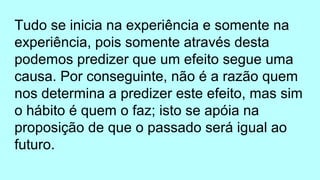 Tudo se inicia na experiência e somente na
experiência, pois somente através desta
podemos predizer que um efeito segue uma
causa. Por conseguinte, não é a razão quem
nos determina a predizer este efeito, mas sim
o hábito é quem o faz; isto se apóia na
proposição de que o passado será igual ao
futuro.
 
