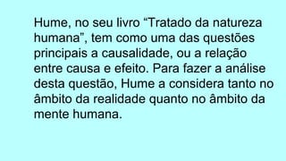 Hume, no seu livro “Tratado da natureza
humana”, tem como uma das questões
principais a causalidade, ou a relação
entre causa e efeito. Para fazer a análise
desta questão, Hume a considera tanto no
âmbito da realidade quanto no âmbito da
mente humana.
 