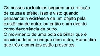 Os nossos raciocínios seguem uma relação
de causa e efeito. Isso é visto quando
pensamos a existência de um objeto pela
existência de outro, ou então o um evento
como decorrência de outro.
O movimento de uma bola de bilhar que é
ocasionado pelo choque com outra, Hume dirá
que três elementos estão presentes.
 