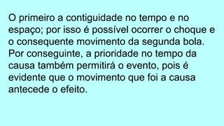 O primeiro a contiguidade no tempo e no
espaço; por isso é possível ocorrer o choque e
o consequente movimento da segunda bola.
Por conseguinte, a prioridade no tempo da
causa também permitirá o evento, pois é
evidente que o movimento que foi a causa
antecede o efeito.
 