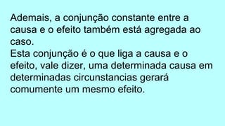 Ademais, a conjunção constante entre a
causa e o efeito também está agregada ao
caso.
Esta conjunção é o que liga a causa e o
efeito, vale dizer, uma determinada causa em
determinadas circunstancias gerará
comumente um mesmo efeito.
 