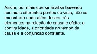 Assim, por mais que se analise baseado
nos mais diferentes pontos de vista, não se
encontrará nada além destes três
elementos na relação de causa e efeito: a
contiguidade, a prioridade no tempo da
causa e a conjunção constante.
 