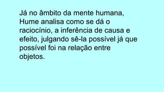 Já no âmbito da mente humana,
Hume analisa como se dá o
raciocínio, a inferência de causa e
efeito, julgando sê-la possível já que
possível foi na relação entre
objetos.
 