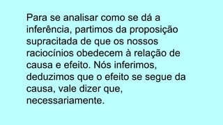Para se analisar como se dá a
inferência, partimos da proposição
supracitada de que os nossos
raciocínios obedecem à relação de
causa e efeito. Nós inferimos,
deduzimos que o efeito se segue da
causa, vale dizer que,
necessariamente.
 