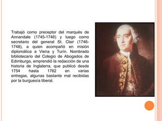 Trabajó como preceptor del marqués de
Annandale (1745-1746) y luego como
secretario del general St. Clair (1746-
1748), a quien acompañó en misión
diplomática a Viena y Turín. Nombrado
bibliotecario del Colegio de Abogados de
Edimburgo, emprendió la redacción de una
historia de Inglaterra, que publicó desde
1754      hasta      1762    en     varias
entregas, algunas bastante mal recibidas
por la burguesía liberal.
 