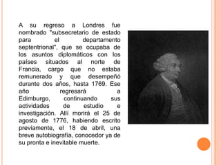 A su regreso a Londres fue
nombrado "subsecretario de estado
para          el          departamento
septentrional", que se ocupaba de
los asuntos diplomáticos con los
países situados al norte de
Francia, cargo que no estaba
remunerado y que desempeñó
durante dos años, hasta 1769. Ese
año              regresará           a
Edimburgo,         continuando     sus
actividades       de      estudio    e
investigación. Allí morirá el 25 de
agosto de 1776, habiendo escrito
previamente, el 18 de abril, una
breve autobiografía, conocedor ya de
su pronta e inevitable muerte.
 
