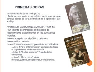 PRIMERAS OBRAS
“Historia amable de mi vida” (1734)
• Trata de una carta a un médico en la que se pide
consejo acerca de la “Enfermedad de lo aprendido” que
le aflige.

“Tratado de la naturaleza humana” (1739-40)
• Un intento de introducir el métodob de
razonamiento experimental en las cuestiones
morales.
•No es acogido por el público británico
•No reveló su autoría
•Intentó hacerla más comprensible, acortándola.
    oLibro 1: “Del entendimiento” Comprende desde
    el origen de las ideas a su división
    o Libro 2: “De las pasiones” Tratado de las
    emociones.
    oLibro 3: “De la moral” Ideas
    morales, justicia, obligaciones, benevolencia.
 
