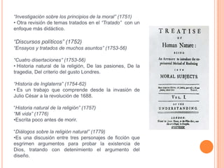 “Investigación sobre los principios de la moral” (1751)
• Otra revisión de temas tratados en el “Tratado” con un
enfoque más didáctico.

“Discursos políticos” (1752)
“Ensayos y tratados de muchos asuntos” (1753-56)

“Cuatro disertaciones” (1753-56)
• Historia natural de la religión, De las pasiones, De la
tragedia, Del criterio del gusto Londres.

“Historia de Inglaterra” (1754-62)
• Es un trabajo que comprende desde la invasión de
Julio César a la revolución de 1688.

“Historia natural de la religión” (1757)
“Mi vida” (1776)
•Escrita poco antes de morir.

“Diálogos sobre la religión natural” (1779)
•Es una discusión entre tres personajes de ficción que
esgrimen argumentos para probar la existencia de
Dios, tratando con detenimiento el argumento del
diseño.
 