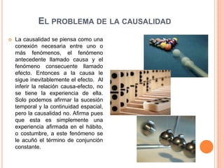 EL PROBLEMA DE LA CAUSALIDAD
   La causalidad se piensa como una
    conexión necesaria entre uno o
    más fenómenos, el fenómeno
    antecedente llamado causa y el
    fenómeno consecuente llamado
    efecto. Entonces a la causa le
    sigue inevitablemente el efecto. Al
    inferir la relación causa-efecto, no
    se tiene la experiencia de ella.
    Solo podemos afirmar la sucesión
    temporal y la continuidad espacial,
    pero la causalidad no. Afirma pues
    que esta es simplemente una
    experiencia afirmada en el hábito,
    o costumbre, a este fenómeno se
    le acuñó el término de conjunción
    constante.
 