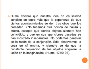    Hume declaró que nuestra idea de causalidad
    consiste en poco más que la esperanza de que
    ciertos acontecimientos se den tras otros que los
    preceden. «No tenemos otra noción de causa y
    efecto, excepto que ciertos objetos siempre han
    coincidido, y que en sus apariciones pasadas se
    han mostrado inseparables. No podemos penetrar
    en la razón de la conjunción. Sólo observamos la
    cosa en sí misma, y siempre se da que la
    constante conjunción de los objetos adquiere la
    unión en la imaginación» (Hume, 1740: 93).
 