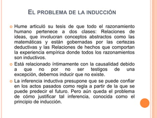 EL PROBLEMA DE LA INDUCCIÓN

   Hume articuló su tesis de que todo el razonamiento
    humano pertenece a dos clases: Relaciones de
    ideas, que involucran conceptos abstractos como las
    matemáticas y están gobernadas por las certezas
    deductivas y las Relaciones de hechos que comportan
    la experiencia empírica donde todos los razonamientos
    son inductivos.
   Está relacionado íntimamente con la causalidad debido
    a que no por no ser testigos de una
    excepción, debemos inducir que no existe.
   La inferencia inductiva presupone que se puede confiar
    en los actos pasados como regla a partir de la que se
    puede predecir el futuro. Pero aún queda el problema
    de cómo justificar tal inferencia, conocida como el
    principio de inducción.
 